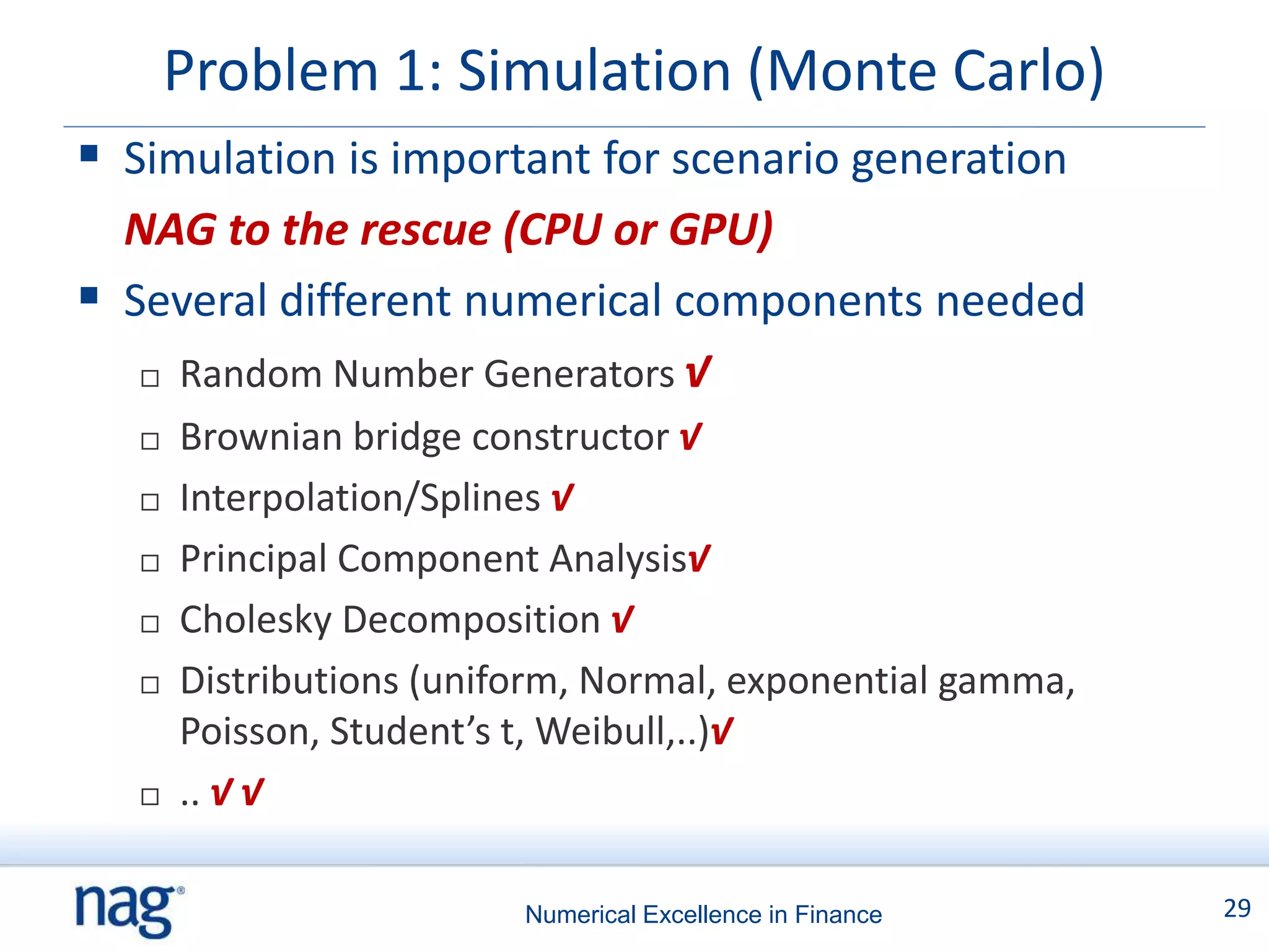 Problem 1: Simulation (Monte Carlo)
 Simulation is important for scenario generation
  NAG to the rescue (CPU or GPU)
 Several different numerical components needed
    Random Number Generators √

      Brownian bridge constructor √
      Interpolation/Splines √
      Principal Component Analysis√
      Cholesky Decomposition √
      Distributions (uniform, Normal, exponential gamma,
       Poisson, Student’s t, Weibull,..)√
      .. √ √

                          Numerical Excellence in Finance   29
 