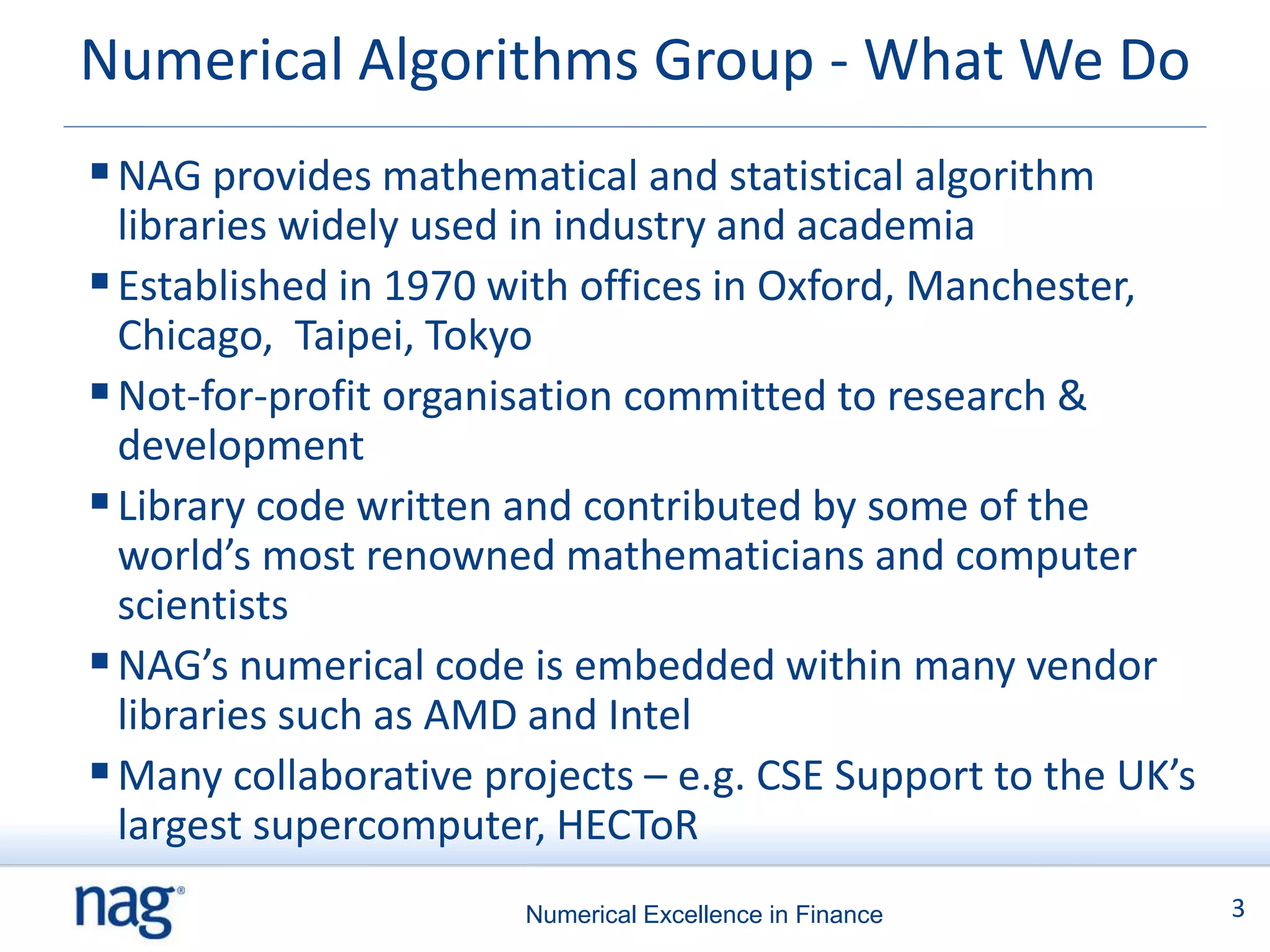 Numerical Algorithms Group - What We Do
 NAG provides mathematical and statistical algorithm
  libraries widely used in industry and academia
 Established in 1970 with offices in Oxford, Manchester,
  Chicago, Taipei, Tokyo
 Not-for-profit organisation committed to research &
  development
 Library code written and contributed by some of the
  world’s most renowned mathematicians and computer
  scientists
 NAG’s numerical code is embedded within many vendor
  libraries such as AMD and Intel
 Many collaborative projects – e.g. CSE Support to the UK’s
  largest supercomputer, HECToR
                       Numerical Excellence in Finance         3
 