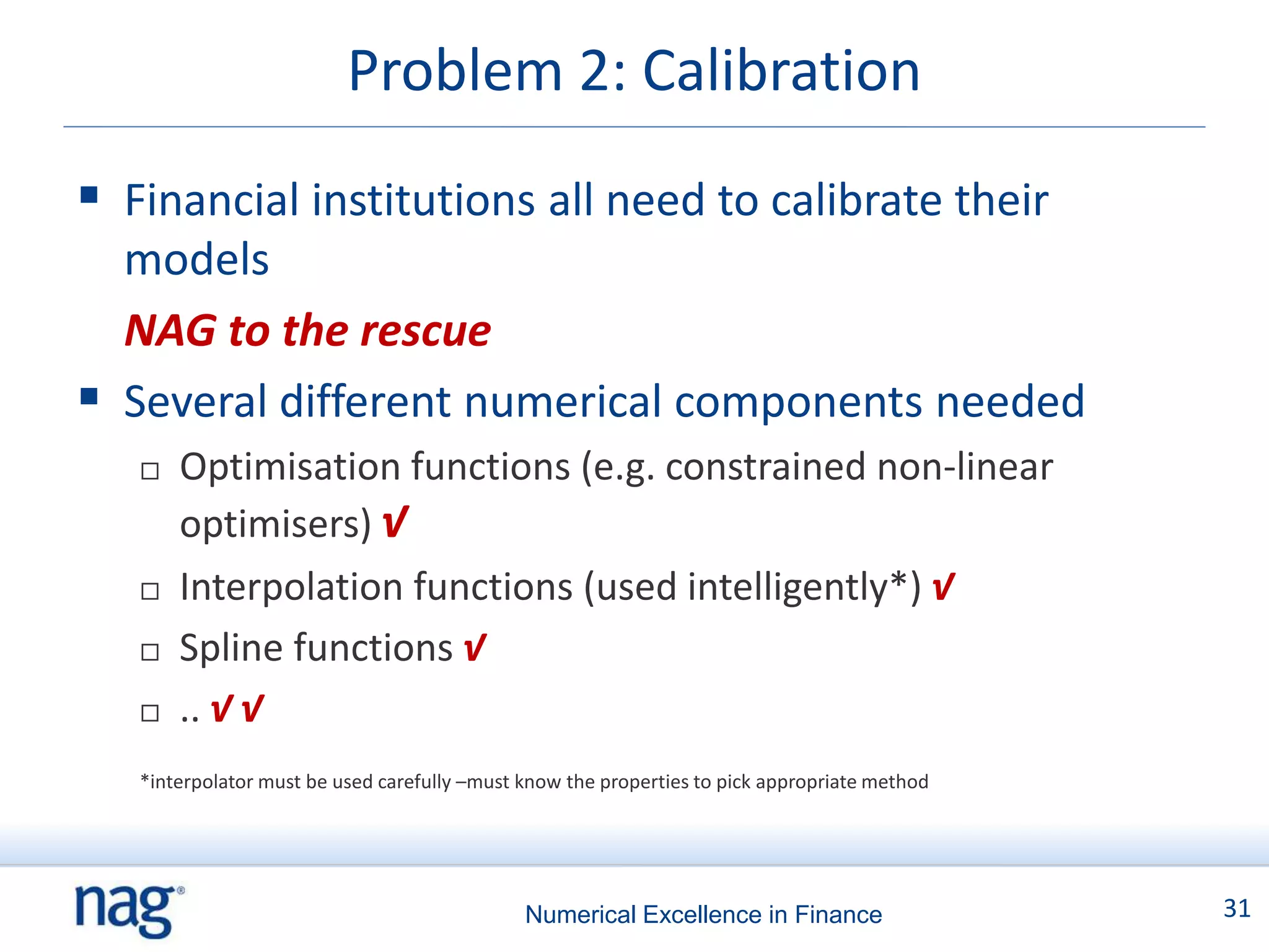 Problem 2: Calibration
 Financial institutions all need to calibrate their
  models
  NAG to the rescue
 Several different numerical components needed
      Optimisation functions (e.g. constrained non-linear
       optimisers) √
      Interpolation functions (used intelligently*) √
      Spline functions √
      .. √ √
   *interpolator must be used carefully –must know the properties to pick appropriate method




                                              Numerical Excellence in Finance                  31
 