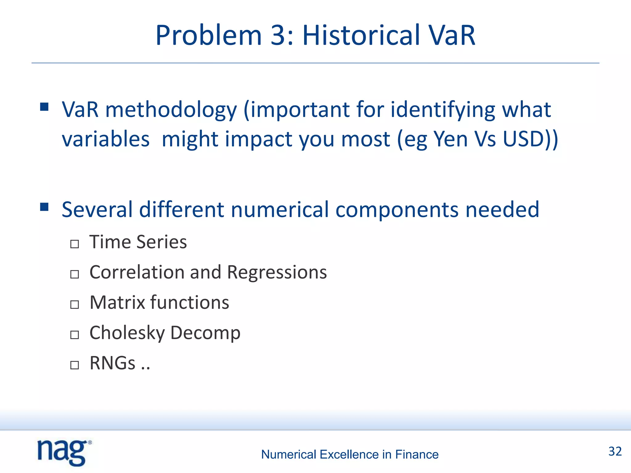 Problem 3: Historical VaR

 VaR methodology (important for identifying what
  variables might impact you most (eg Yen Vs USD))

 Several different numerical components needed
      Time Series
      Correlation and Regressions
      Matrix functions
      Cholesky Decomp
      RNGs ..



                          Numerical Excellence in Finance   32
 