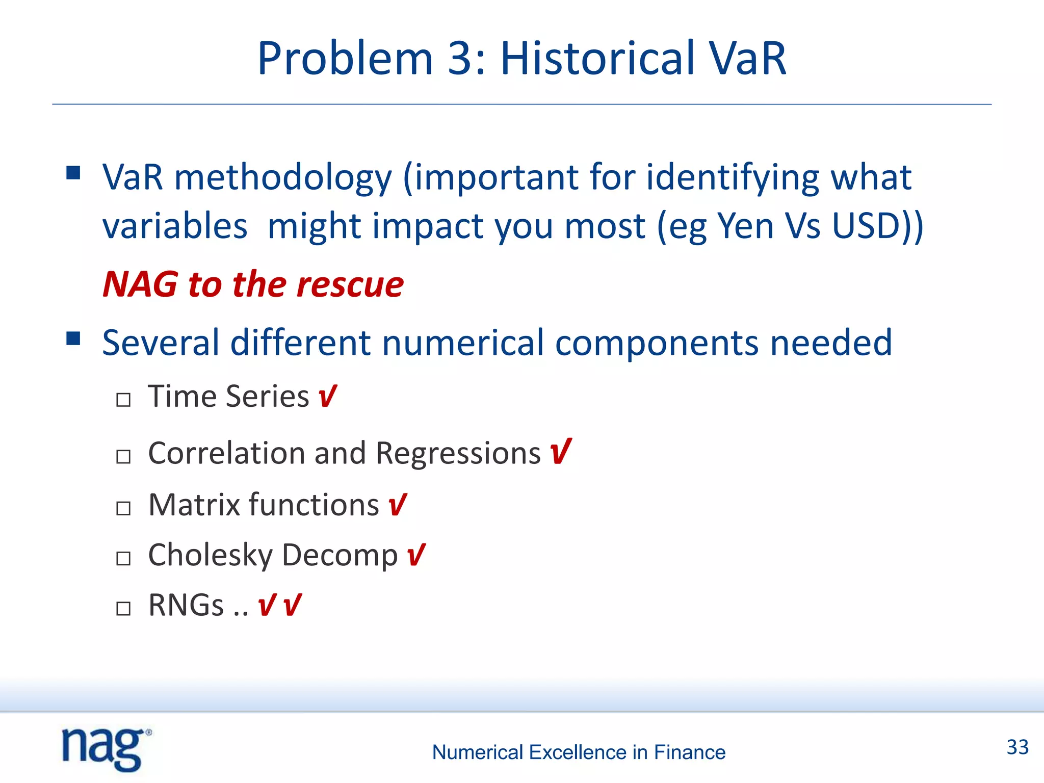 Problem 3: Historical VaR

 VaR methodology (important for identifying what
  variables might impact you most (eg Yen Vs USD))
  NAG to the rescue
 Several different numerical components needed
      Time Series √
      Correlation and Regressions √
      Matrix functions √
      Cholesky Decomp √
      RNGs .. √ √



                          Numerical Excellence in Finance   33
 