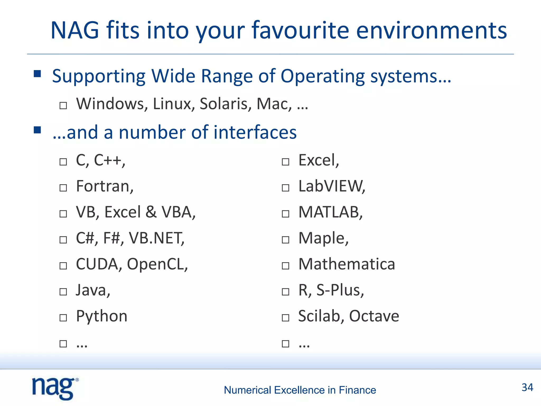NAG fits into your favourite environments
 Supporting Wide Range of Operating systems…
     Windows, Linux, Solaris, Mac, …
 …and a number of interfaces
     C, C++,                          Excel,
     Fortran,                         LabVIEW,
     VB, Excel & VBA,                 MATLAB,
     C#, F#, VB.NET,                  Maple,
     CUDA, OpenCL,                    Mathematica
     Java,                            R, S-Plus,
     Python                           Scilab, Octave
     …                                …

                         Numerical Excellence in Finance   34
 