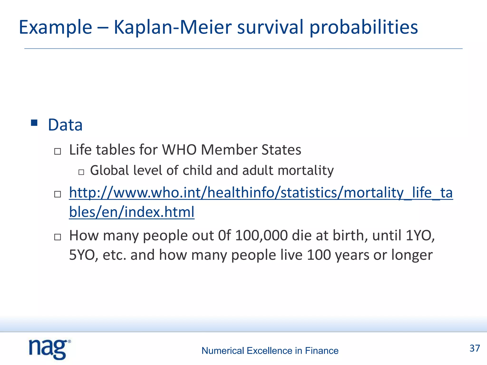 Example – Kaplan-Meier survival probabilities



  Data
      Life tables for WHO Member States
           Global level of child and adult mortality
      http://www.who.int/healthinfo/statistics/mortality_life_ta
       bles/en/index.html
      How many people out 0f 100,000 die at birth, until 1YO,
       5YO, etc. and how many people live 100 years or longer




                              Numerical Excellence in Finance       37
 