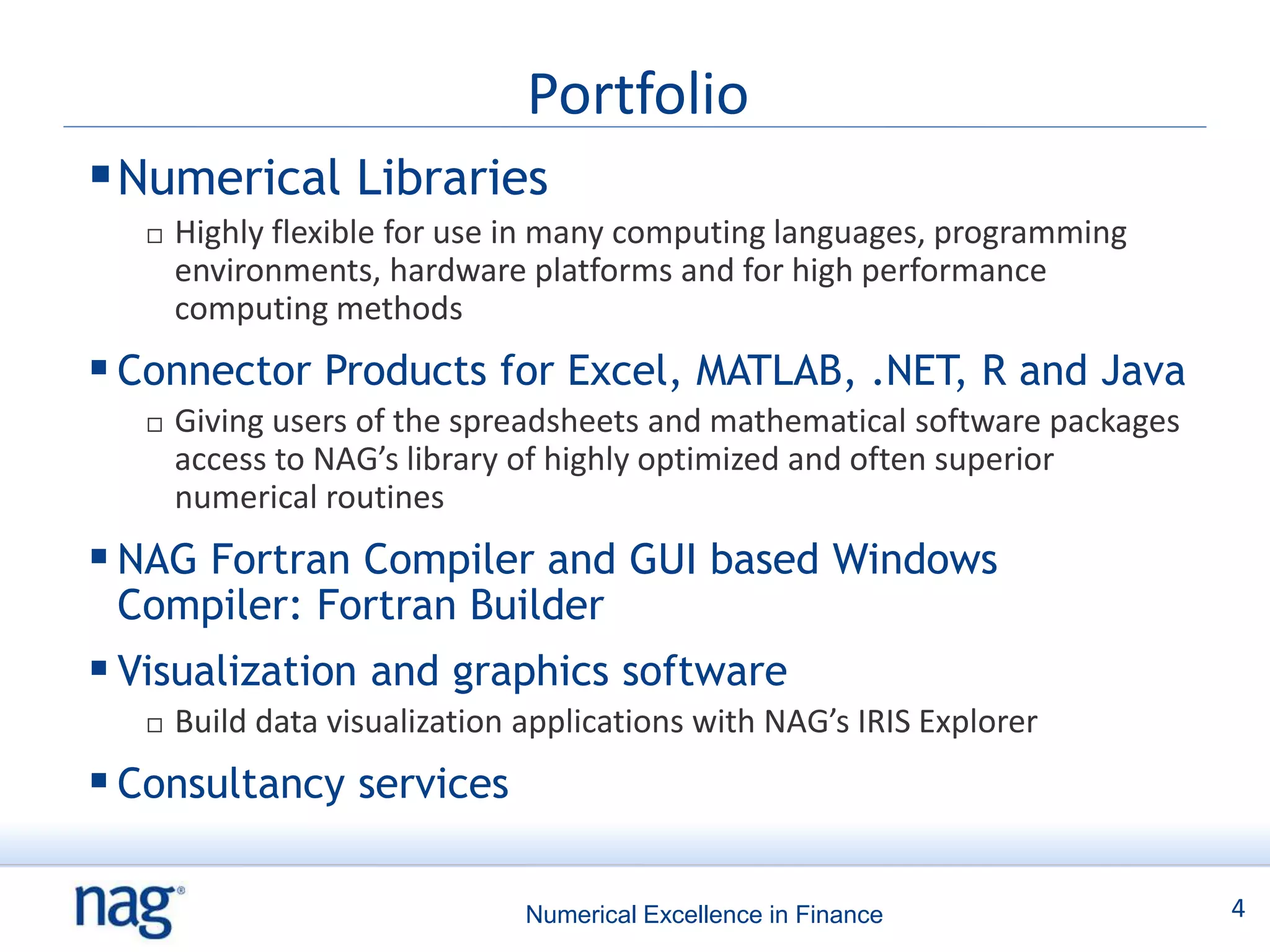Portfolio
 Numerical Libraries
      Highly flexible for use in many computing languages, programming
       environments, hardware platforms and for high performance
       computing methods
 Connector Products for Excel, MATLAB, .NET, R and Java
      Giving users of the spreadsheets and mathematical software packages
       access to NAG’s library of highly optimized and often superior
       numerical routines
 NAG Fortran Compiler and GUI based Windows
 Compiler: Fortran Builder
 Visualization and graphics software
      Build data visualization applications with NAG’s IRIS Explorer
 Consultancy services

                                Numerical Excellence in Finance              4
 