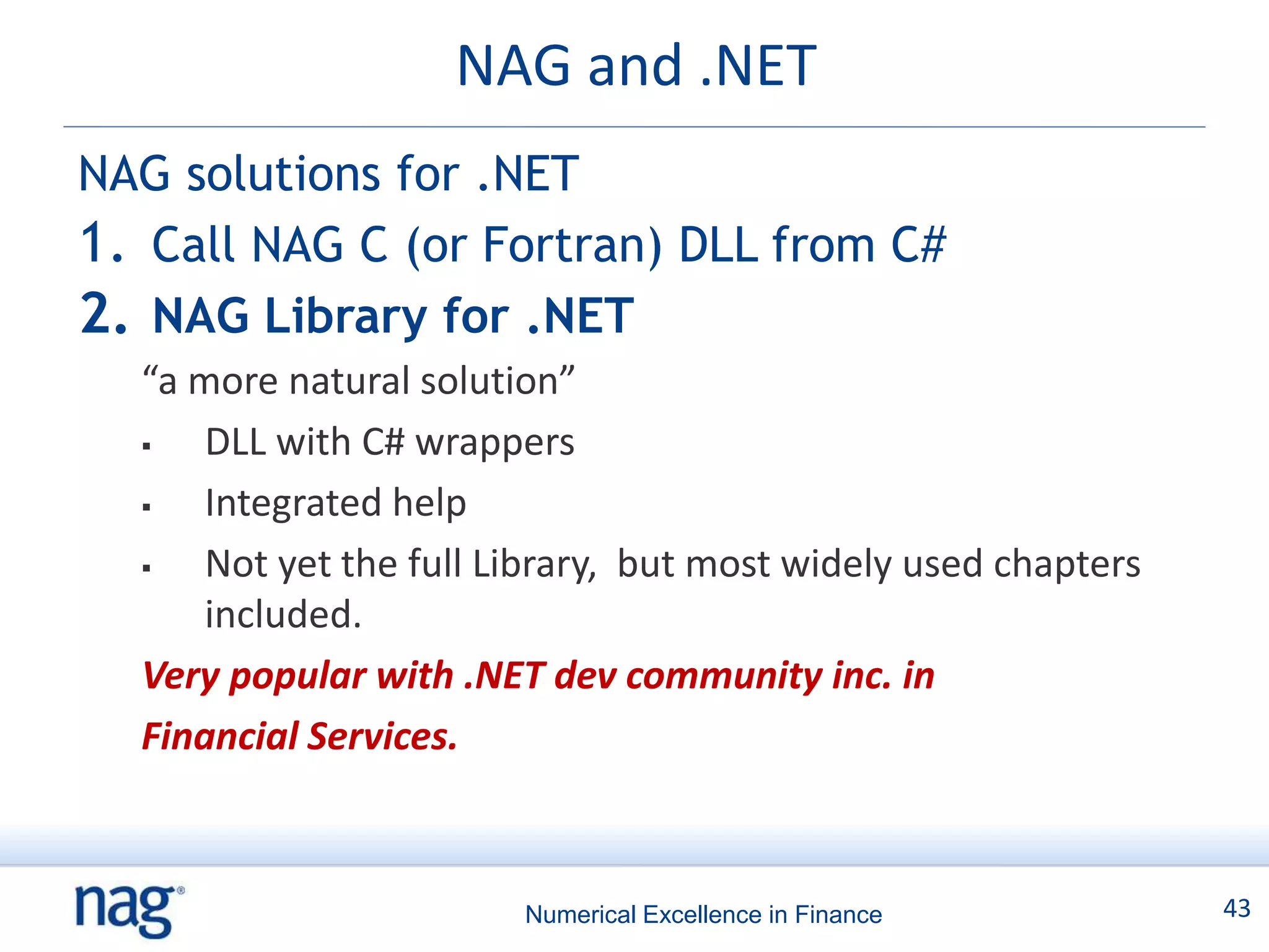 NAG and .NET
NAG solutions for .NET
1. Call NAG C (or Fortran) DLL from C#
2. NAG Library for .NET
  “a more natural solution”
     DLL with C# wrappers
     Integrated help
     Not yet the full Library, but most widely used chapters
      included.
  Very popular with .NET dev community inc. in
  Financial Services.



                        Numerical Excellence in Finance         43
 