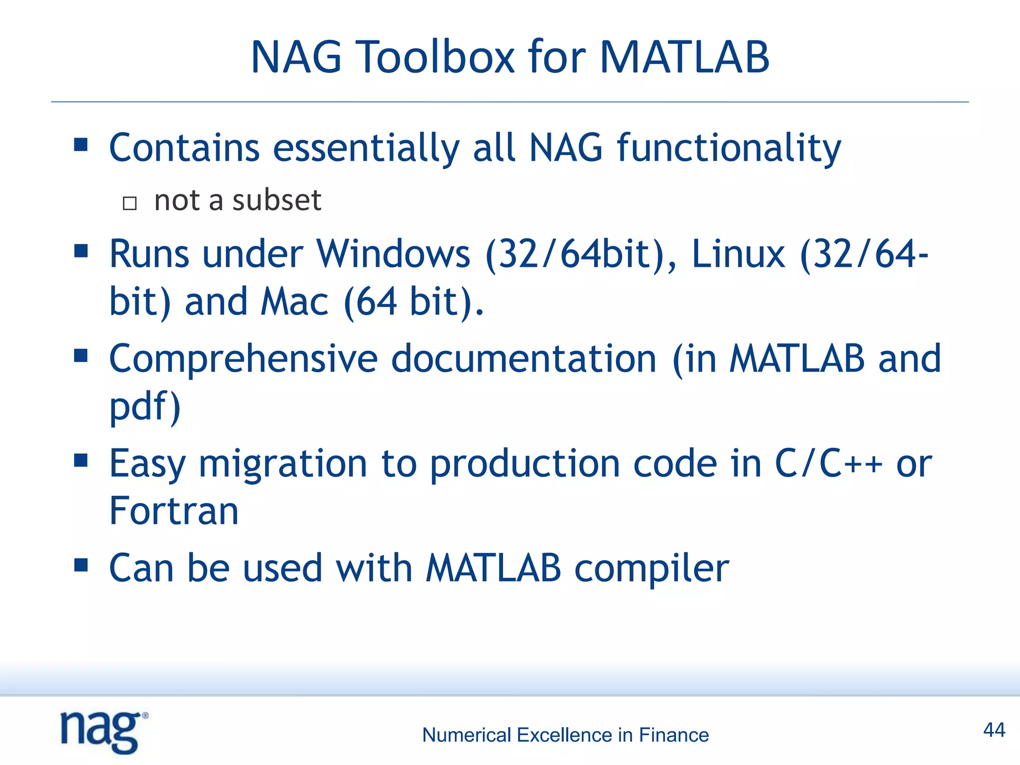 NAG Toolbox for MATLAB
 Contains essentially all NAG functionality
     not a subset
 Runs under Windows (32/64bit), Linux (32/64-
  bit) and Mac (64 bit).
 Comprehensive documentation (in MATLAB and
  pdf)
 Easy migration to production code in C/C++ or
  Fortran
 Can be used with MATLAB compiler


                     Numerical Excellence in Finance   44
 