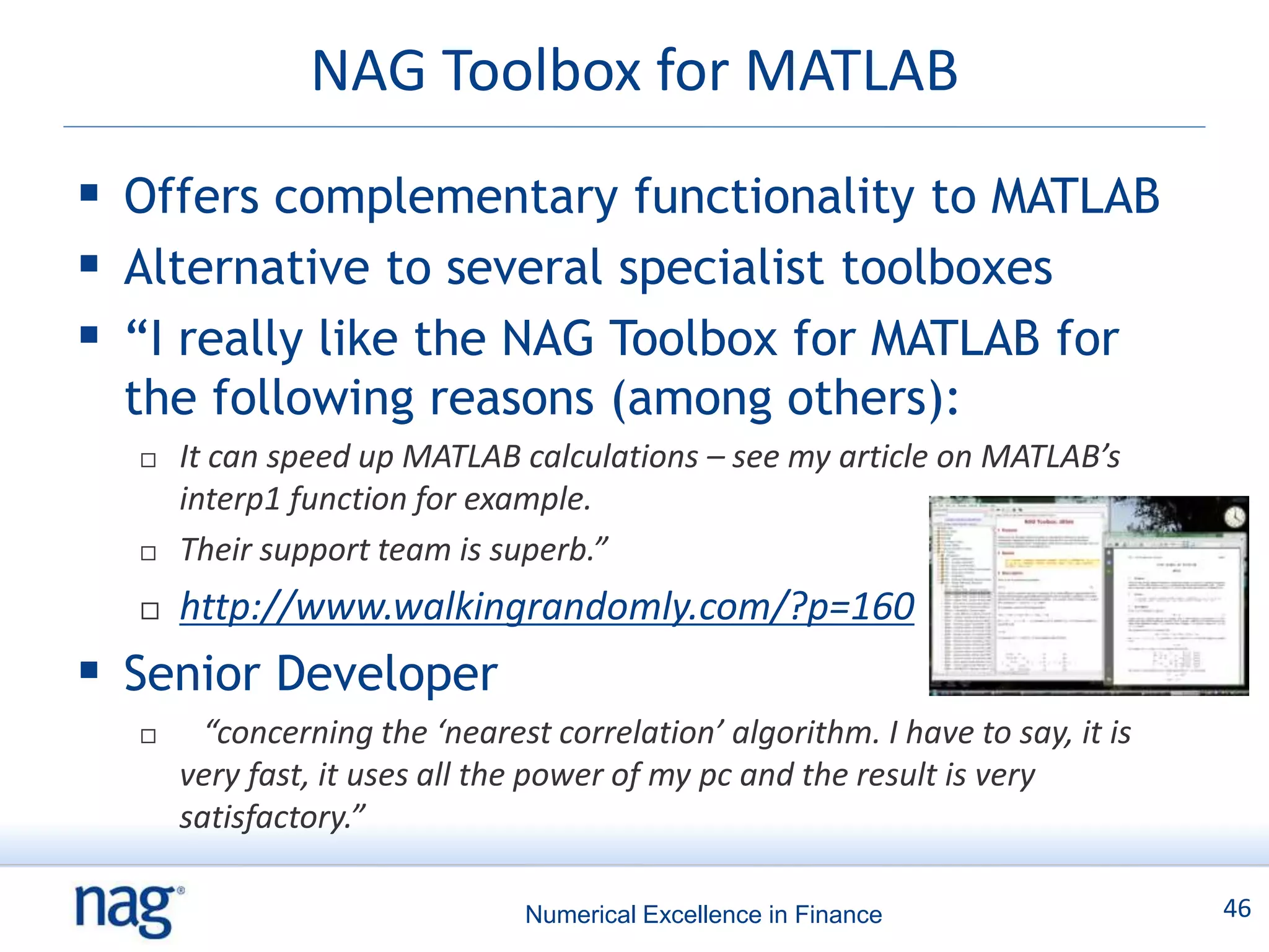 NAG Toolbox for MATLAB
 Offers complementary functionality to MATLAB
 Alternative to several specialist toolboxes
 “I really like the NAG Toolbox for MATLAB for
  the following reasons (among others):
     It can speed up MATLAB calculations – see my article on MATLAB’s
      interp1 function for example.
     Their support team is superb.”
     http://www.walkingrandomly.com/?p=160
 Senior Developer
       “concerning the ‘nearest correlation’ algorithm. I have to say, it is
      very fast, it uses all the power of my pc and the result is very
      satisfactory.”

                               Numerical Excellence in Finance                  46
 