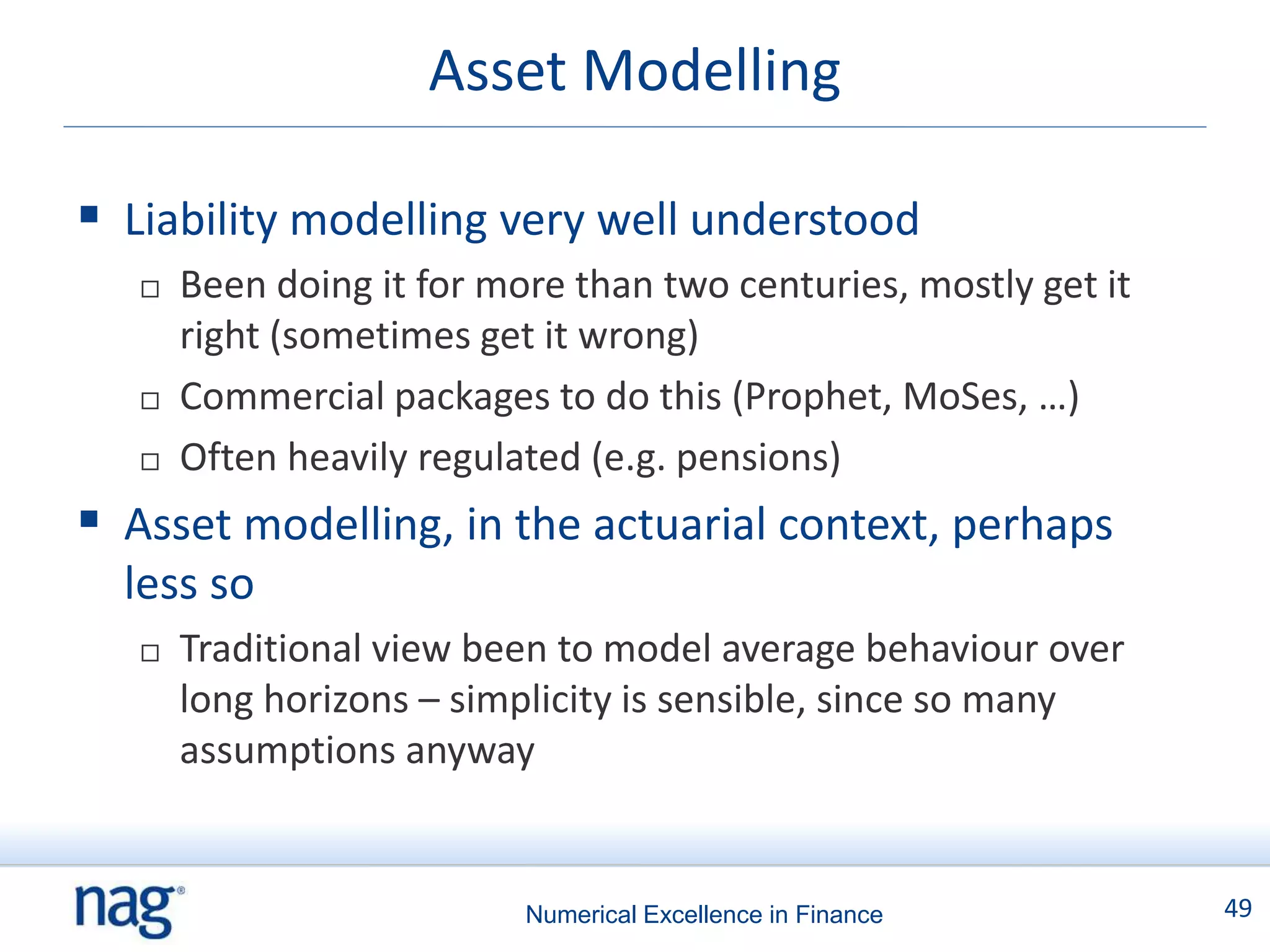 Asset Modelling

 Liability modelling very well understood
      Been doing it for more than two centuries, mostly get it
       right (sometimes get it wrong)
      Commercial packages to do this (Prophet, MoSes, …)
      Often heavily regulated (e.g. pensions)
 Asset modelling, in the actuarial context, perhaps
  less so
      Traditional view been to model average behaviour over
       long horizons – simplicity is sensible, since so many
       assumptions anyway


                           Numerical Excellence in Finance        49
 
