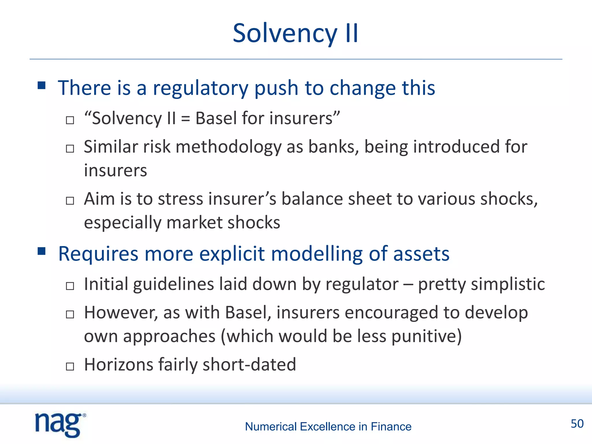 Solvency II
 There is a regulatory push to change this
      “Solvency II = Basel for insurers”
      Similar risk methodology as banks, being introduced for
       insurers
      Aim is to stress insurer’s balance sheet to various shocks,
       especially market shocks
 Requires more explicit modelling of assets
      Initial guidelines laid down by regulator – pretty simplistic
      However, as with Basel, insurers encouraged to develop
       own approaches (which would be less punitive)
      Horizons fairly short-dated


                            Numerical Excellence in Finance            50
 