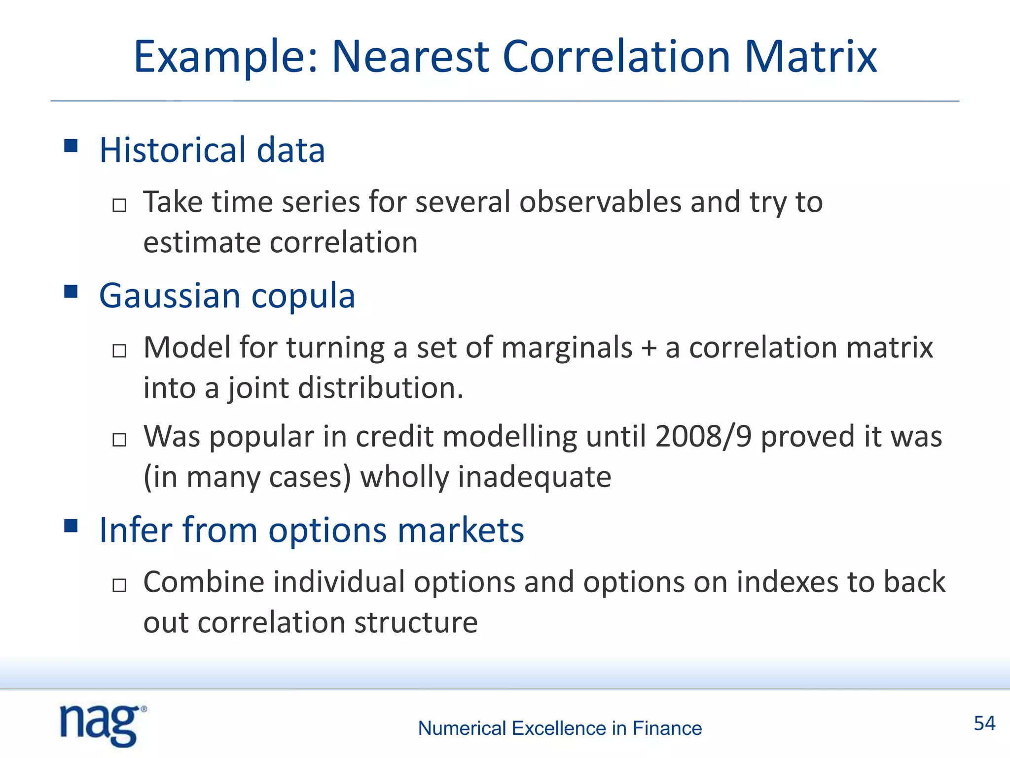 Example: Nearest Correlation Matrix
 Historical data
      Take time series for several observables and try to
       estimate correlation
 Gaussian copula
      Model for turning a set of marginals + a correlation matrix
       into a joint distribution.
      Was popular in credit modelling until 2008/9 proved it was
       (in many cases) wholly inadequate
 Infer from options markets
      Combine individual options and options on indexes to back
       out correlation structure


                           Numerical Excellence in Finance           54
 