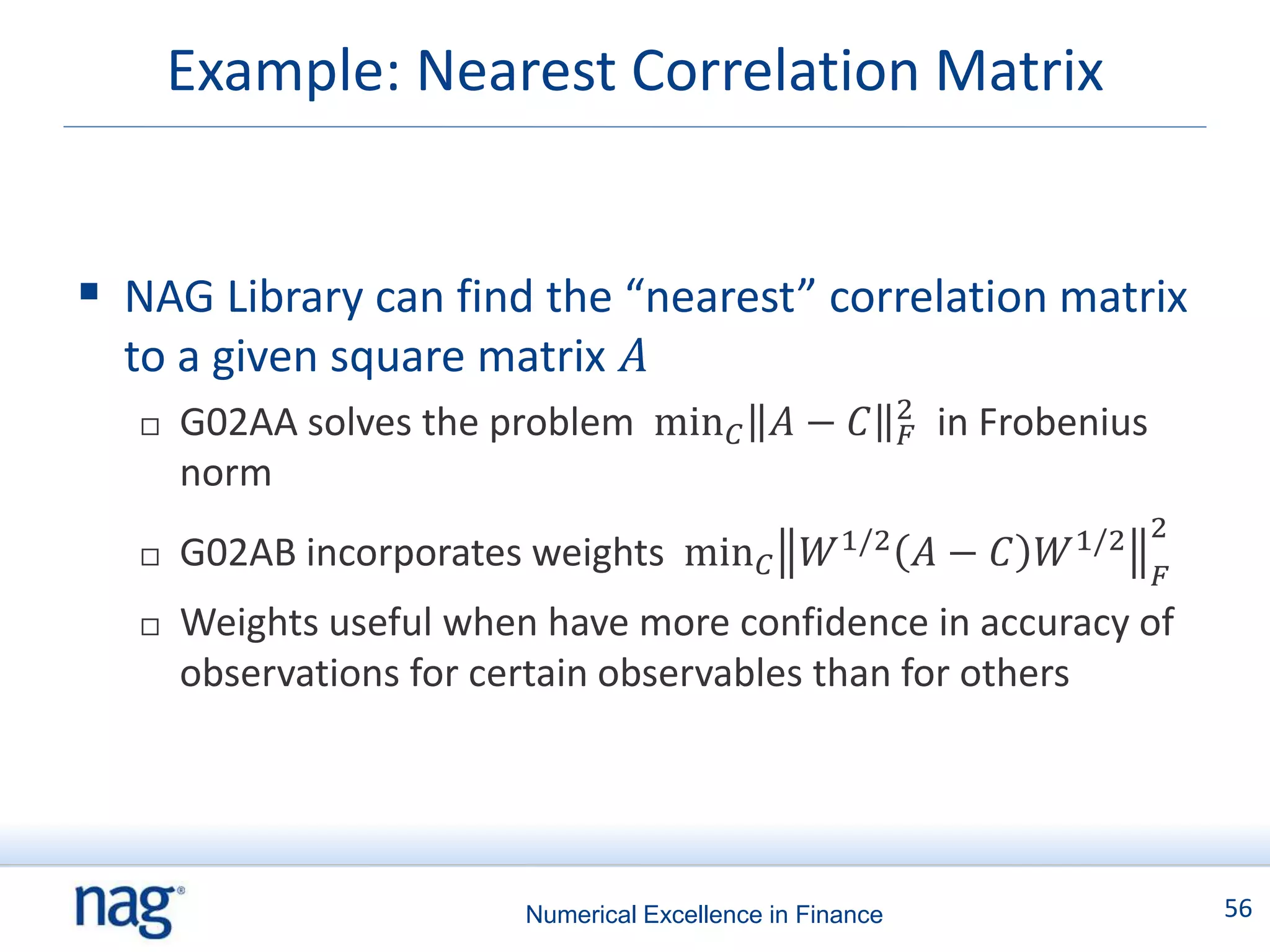 Example: Nearest Correlation Matrix


 NAG Library can find the “nearest” correlation matrix
  to a given square matrix 𝐴
                                                            2
      G02AA solves the problem min 𝐶 𝐴 − 𝐶                  𝐹   in Frobenius
       norm
      G02AB incorporates weights min 𝐶            𝑊 1/2         𝐴− 𝐶   𝑊 1/2 2
                                                                               𝐹
      Weights useful when have more confidence in accuracy of
       observations for certain observables than for others




                          Numerical Excellence in Finance                          56
 