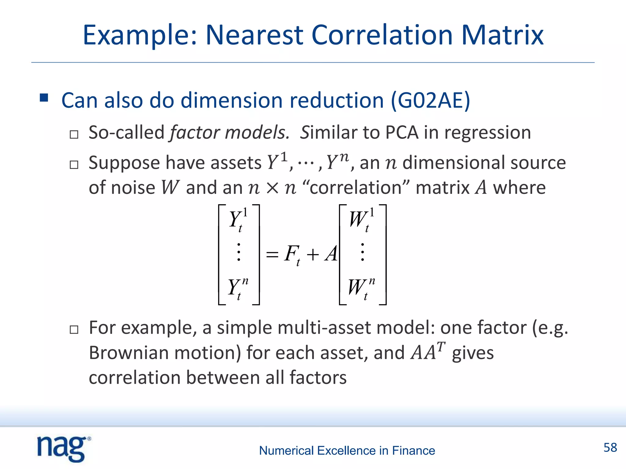 Example: Nearest Correlation Matrix

 Can also do dimension reduction (G02AE)
     So-called factor models. Similar to PCA in regression
     Suppose have assets 𝑌1 , ⋯ , 𝑌 𝑛 , an 𝑛 dimensional source
      of noise 𝑊 and an 𝑛 × 𝑛 “correlation” matrix 𝐴 where
                     Yt1         Wt1 
                                  
                         Ft  A  
                     Yt n        Wt n 
                                  
     For example, a simple multi-asset model: one factor (e.g.
      Brownian motion) for each asset, and 𝐴𝐴 𝑇 gives
      correlation between all factors


                          Numerical Excellence in Finance          58
 
