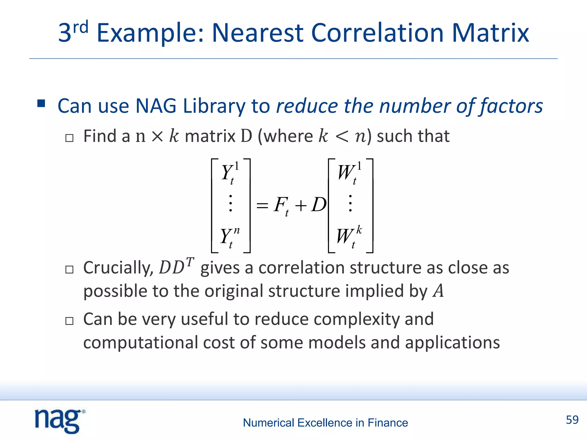 3rd Example: Nearest Correlation Matrix

 Can use NAG Library to reduce the number of factors
      Find a n × 𝑘 matrix D (where 𝑘 < 𝑛) such that
                        Yt1          Wt1 
                                      
                            Ft  D   
                        Yt n         Wt k 
                                      
      Crucially, 𝐷𝐷 𝑇 gives a correlation structure as close as
       possible to the original structure implied by 𝐴
      Can be very useful to reduce complexity and
       computational cost of some models and applications


                            Numerical Excellence in Finance        59
 