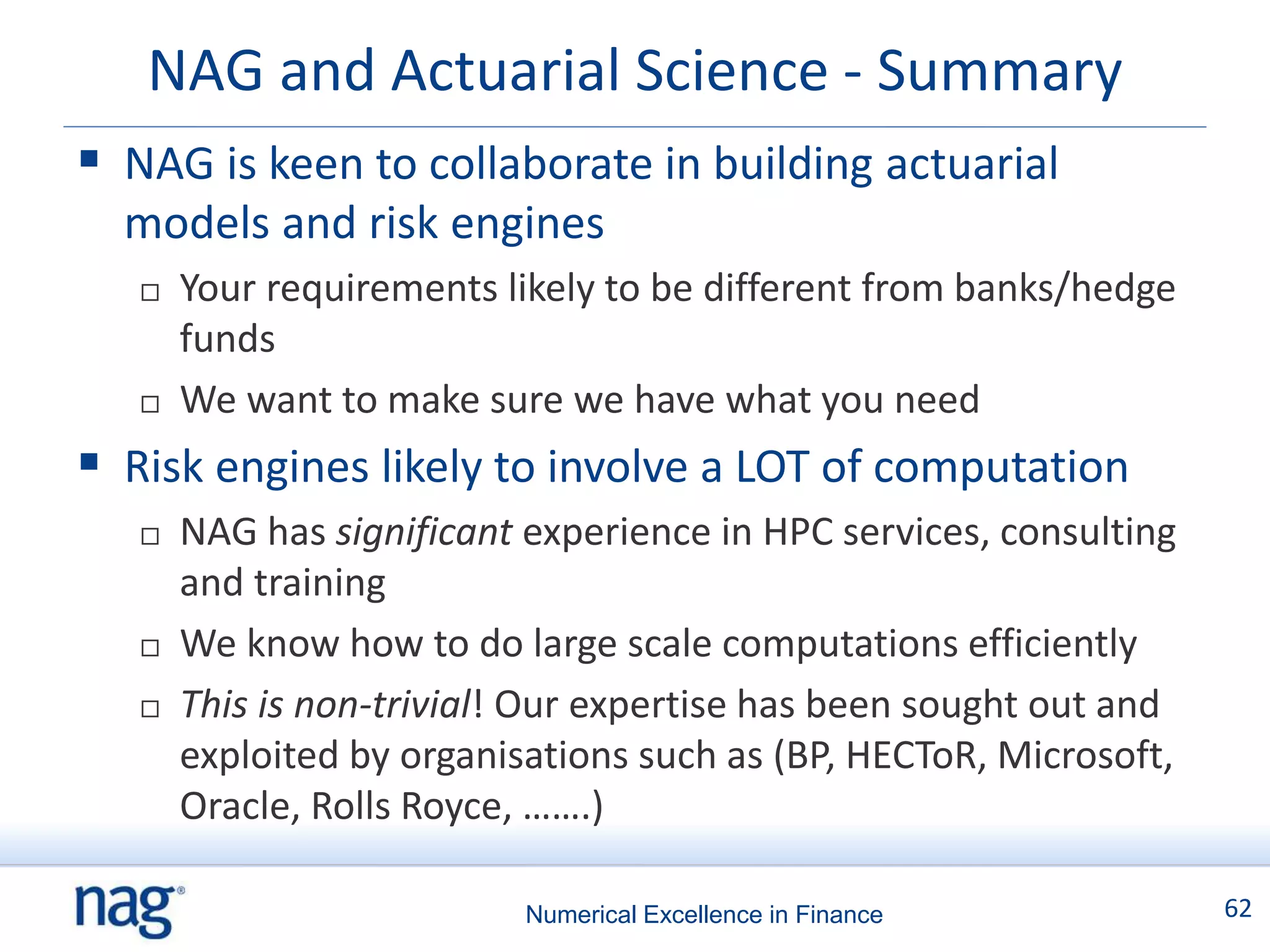 NAG and Actuarial Science - Summary
 NAG is keen to collaborate in building actuarial
  models and risk engines
      Your requirements likely to be different from banks/hedge
       funds
      We want to make sure we have what you need
 Risk engines likely to involve a LOT of computation
      NAG has significant experience in HPC services, consulting
       and training
      We know how to do large scale computations efficiently
      This is non-trivial! Our expertise has been sought out and
       exploited by organisations such as (BP, HECToR, Microsoft,
       Oracle, Rolls Royce, …….)

                           Numerical Excellence in Finance          62
 