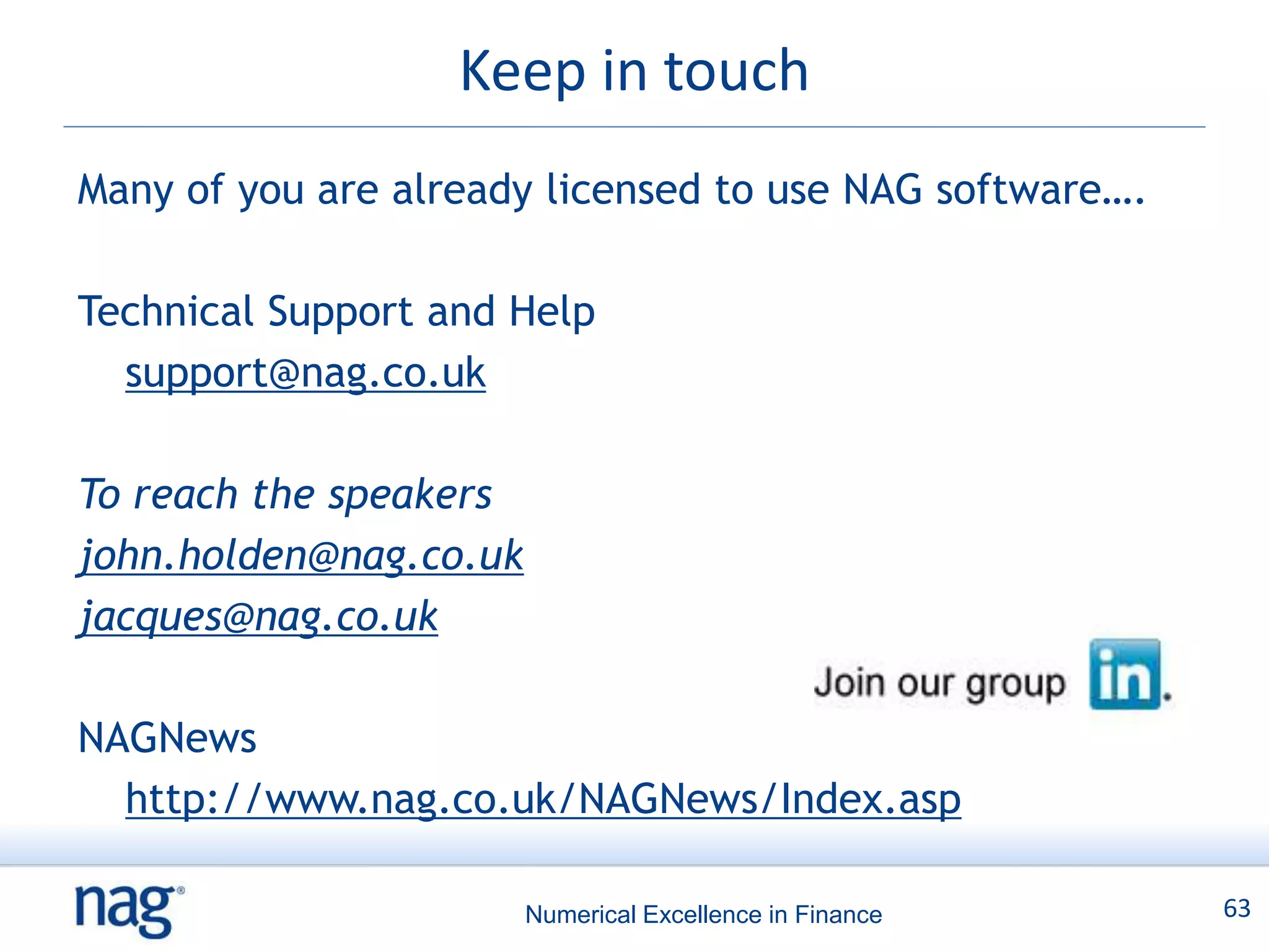 Keep in touch
Many of you are already licensed to use NAG software….

Technical Support and Help
  support@nag.co.uk

To reach the speakers
john.holden@nag.co.uk
jacques@nag.co.uk

NAGNews
  http://www.nag.co.uk/NAGNews/Index.asp

                        Numerical Excellence in Finance   63
 