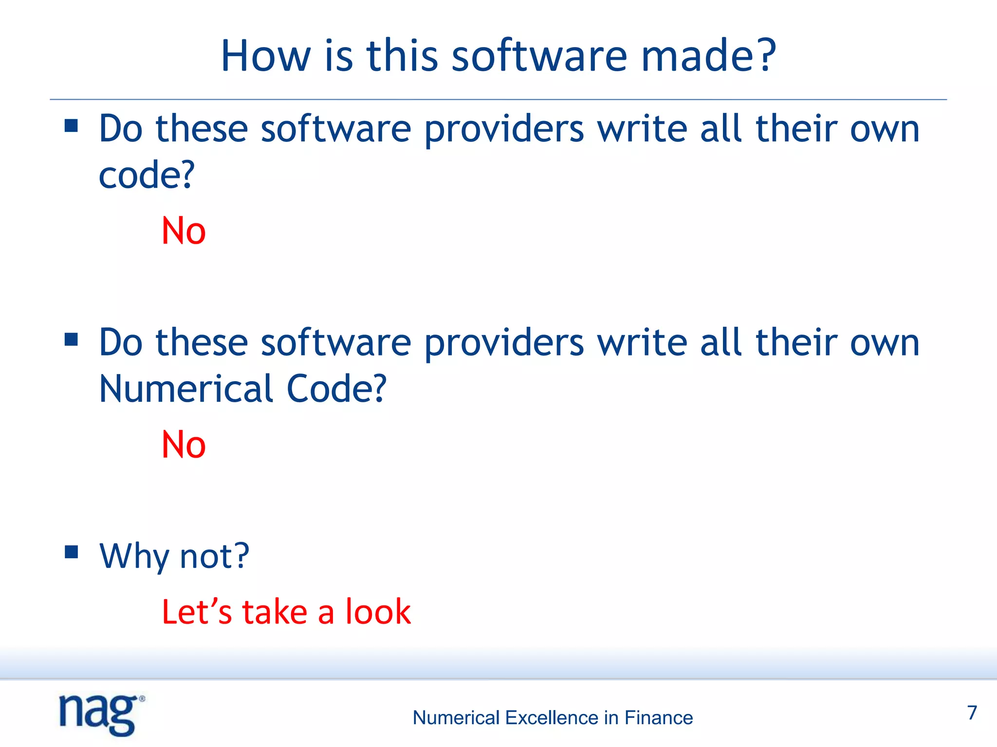 How is this software made?
 Do these software providers write all their own
  code?
     No

 Do these software providers write all their own
  Numerical Code?
     No

 Why not?
     Let’s take a look

                         Numerical Excellence in Finance   7
 