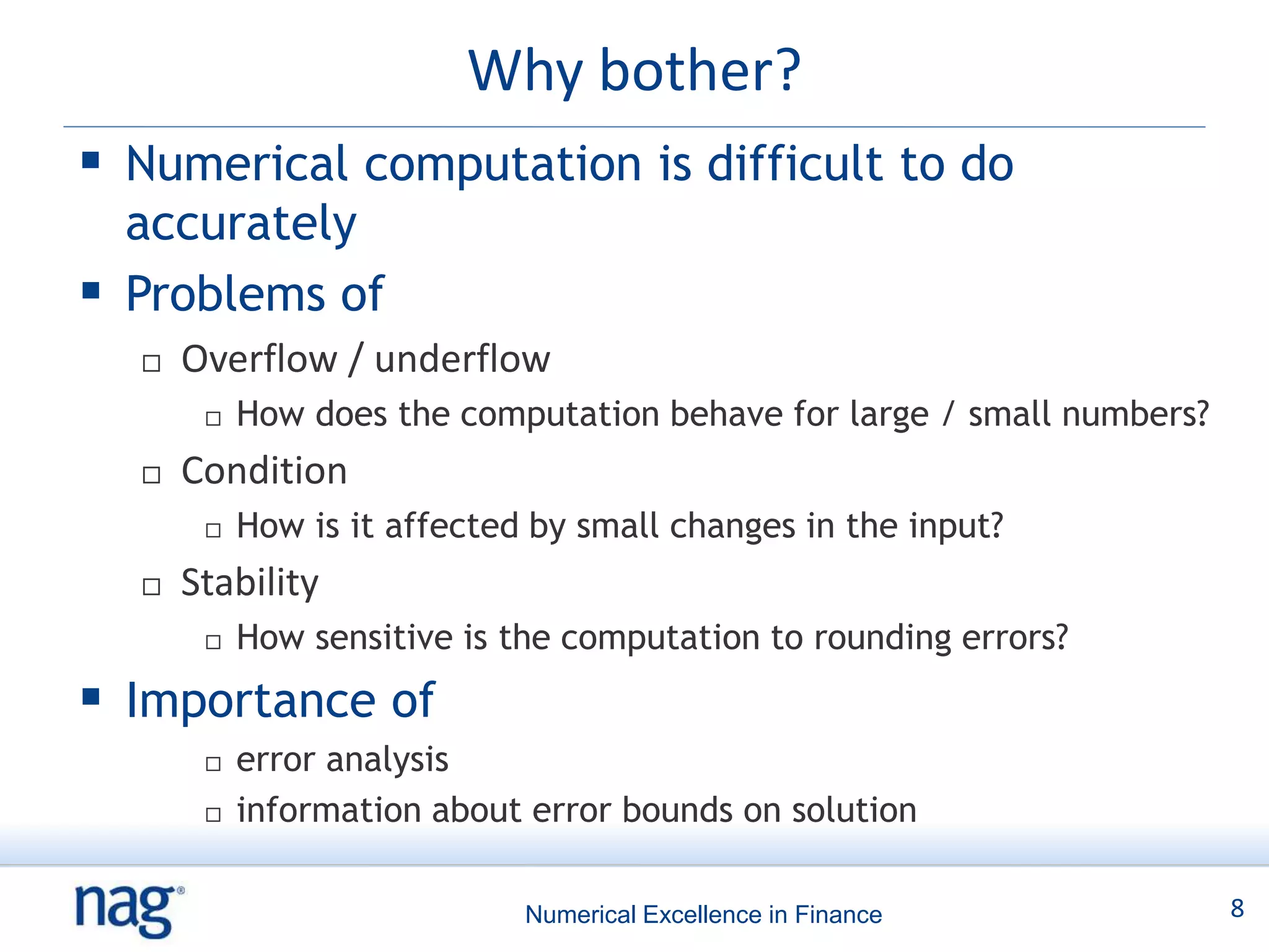 Why bother?
 Numerical computation is difficult to do
  accurately
 Problems of
     Overflow / underflow
          How does the computation behave for large / small numbers?
     Condition
          How is it affected by small changes in the input?
     Stability
          How sensitive is the computation to rounding errors?
 Importance of
          error analysis
          information about error bounds on solution

                             Numerical Excellence in Finance            8
 