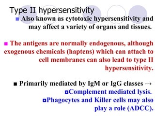 Type II hypersensitivity
   ■ Also known as cytotoxic hypersensitivity and
       may affect a variety of organs and tissues.

■ The antigens are normally endogenous, although
exogenous chemicals (haptens) which can attach to
           cell membranes can also lead to type II
                                hypersensitivity.

   ■ Primarily mediated by IgM or IgG classes →
                   ◘Complement mediated lysis.
            ◘Phagocytes and Killer cells may also
                             play a role (ADCC).
 
