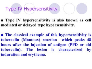 Type IV Hypersensitivity

■ Type IV hypersensitivity is also known as cell
mediated or delayed type hypersensitivity.

■ The classical example of this hypersensitivity is
tuberculin (Montoux) reaction which peaks 48
hours after the injection of antigen (PPD or old
tuberculin). The lesion is characterized by
induration and erythema.
 