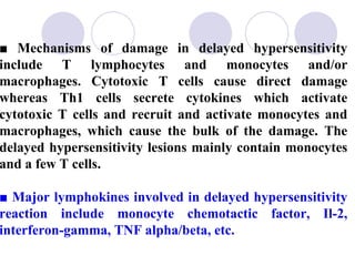 ■ Mechanisms of damage in delayed hypersensitivity
include T lymphocytes and monocytes and/or
macrophages. Cytotoxic T cells cause direct damage
whereas Th1 cells secrete cytokines which activate
cytotoxic T cells and recruit and activate monocytes and
macrophages, which cause the bulk of the damage. The
delayed hypersensitivity lesions mainly contain monocytes
and a few T cells.

■ Major lymphokines involved in delayed hypersensitivity
reaction include monocyte chemotactic factor, Il-2,
interferon-gamma, TNF alpha/beta, etc.
 