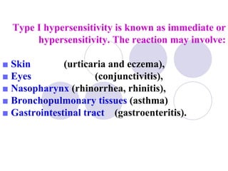 Type I hypersensitivity is known as immediate or
       hypersensitivity. The reaction may involve:

■ Skin        (urticaria and eczema),
■ Eyes                (conjunctivitis),
■ Nasopharynx (rhinorrhea, rhinitis),
■ Bronchopulmonary tissues (asthma)
■ Gastrointestinal tract (gastroenteritis).
 