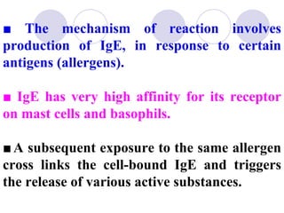 ■ The mechanism of reaction involves
production of IgE, in response to certain
antigens (allergens).

■ IgE has very high affinity for its receptor
on mast cells and basophils.

■ A subsequent exposure to the same allergen
cross links the cell-bound IgE and triggers
the release of various active substances.
 