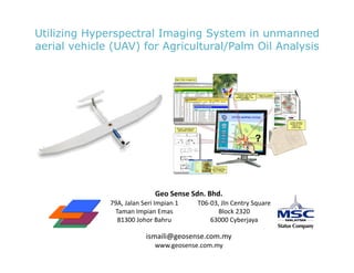 Utilizing Hyperspectral Imaging System in unmanned
aerial vehicle (UAV) for Agricultural/Palm Oil Analysis




                                       Geo	
  Sense	
  Sdn.	
  Bhd.	
  
              79A,	
  Jalan	
  Seri	
  Impian	
  1	
      T06-­‐03,	
  Jln	
  Centry	
  Square	
  
                Taman	
  Impian	
  Emas	
                          Block	
  2320	
  	
  
                 81300	
  Johor	
  Bahru	
                      63000	
  Cyberjaya	
  	
  

                                  ismaili@geosense.com.my	
  
                                       www.geosense.com.my	
  
 