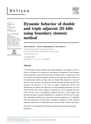 Dynamic behavior of double
and triple adjacent 2D hills
using boundary element
method
Mobin Afzalirad a,∗
, Mehran Naghizadehrokni b
, Iman Khosravi c
a
Civil Engineering Department, Islamic Azad University, Iran
b
Chair of Geotechnical Engineering, RWTH Aachen University, Germany
c
Islamic Azad University, Iran
∗
Corresponding author.
E-mail address: m.afzali@qaemiau.ac.ir (M. Afzalirad).
Abstract
A 2D boundary element method with material damping is developed in order to
seismic investigation of constructions with diﬀerent conﬁgurations. The boundary
element algorithm, which utilized the time-convoluted kernels is employed in order
to incorporate proportional damping. In order to investigate the seismic reaction of
two dimensional double and triple semi-sine formed hills subjected to vertical P
and SV waves by using a developed viscoelastic boundary element algorithm and
responses are presented in the form of graphs, ampliﬁcation pictures and
displacement. In addition, the inﬂuences of various damping proportions on site of
semi-sine hills with various shapes are analyzed. It can be concluded from the
results that the crest of homogeneous adjacent hills have similar shape ratio,
potential and larger maximum ampliﬁcation in comparison with the crest of single
hills. Although this diﬀerence is increased by increasing shape ratio, it is negligible
within the proportions of study shape. In addition, multiplicity of hills increased
frequency characteristic of ampliﬁcation curve and the number of peaks and valleys.
Keywords: Civil engineering, Mechanical engineering, Structural engineering,
Geophysics
Received:
3 August 2018
Revised:
17 October 2018
Accepted:
28 December 2018
Cite as: Mobin Afzalirad,
Mehran
Naghizadehrokni,
Iman Khosravi. Dynamic
behavior of double and triple
adjacent 2D hills using
boundary element method.
Heliyon 5 (2019) e01114.
doi: 10.1016/j.heliyon.2018.
e01114
https://doi.org/10.1016/j.heliyon.2018.e01114
2405-8440/Ó 2018 Published by Elsevier Ltd. This is an open access article under the CC BY-NC-ND license
(http://creativecommons.org/licenses/by-nc-nd/4.0/).
 
