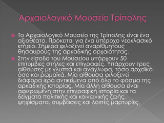 Το Αρχαιολογικό Μουσείο της Τρίπολης είναι ένα
αξιοθέατο. Πρόκειται για ένα υπέροχο νεοκλασικό
κτήριο. Σήμερα φιλοξενεί αναρίθμητους
θησαυρούς της αρκαδικής αρχαιότητας.
 Στην είσοδο του Μουσείου υπάρχουν 50
επιτύμβιες στήλες και επιγραφές. Υπάρχουν τρεις
αίθουσες με γλυπτά και ανάγλυφα, τόσο αρχαϊκά
όσο και ρωμαϊκά. Μία αίθουσα φιλοξενεί
διάφορα ιερά αντικείμενα από όλο το φάσμα της
αρκαδικής ιστορίας. Μία άλλη αίθουσα είναι
αφιερωμένη στην επιγραφική ιστορία και τα
δείγματα πολιτικής και κοινωνικής ζωής,
ψηφίσματα, συμβάσεις και λοιπές μαρτυρίες.


 