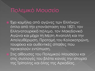 Έχει κειμήλια από αγώνες των Ελλήνων:
όπλα από την επανάσταση του 1821, τον
Ελληνοτουρκικό πόλεμο, τον Μακεδονικό
Αγώνα και μέχρι τη Μέση Ανατολή και την
Απελευθέρωση. Προτομή του Κολοκοτρώνη,
τουφέκια και αυθεντικές σπάθες που
προκαλούν εντύπωση.
 Στις αίθουσες του Πολεμικού Μουσείου και
στις συλλογές του βλέπει κανείς την ιστορία
της Τρίπολης και όλης της Αρκαδίας.


 