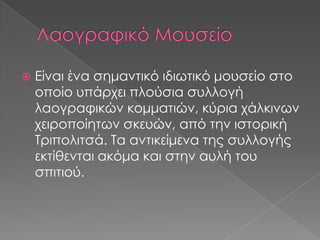 

Είναι ένα σημαντικό ιδιωτικό μουσείο στο
οποίο υπάρχει πλούσια συλλογή
λαογραφικών κομματιών, κύρια χάλκινων
χειροποίητων σκευών, από την ιστορική
Τριπολιτσά. Τα αντικείμενα της συλλογής
εκτίθενται ακόμα και στην αυλή του
σπιτιού.

 