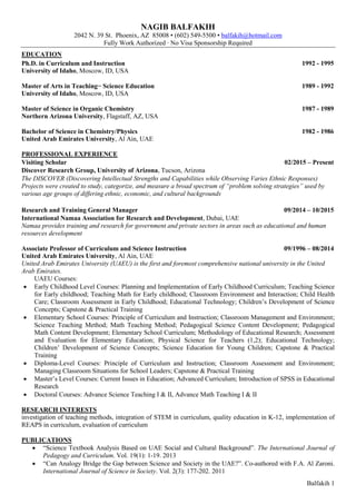 Balfakih 1
NAGIB BALFAKIH
2042 N. 39 St. Phoenix, AZ 85008 • (602) 945-5500 • balfakih@hotmail.com
Fully Work Authorized ∙ No Visa Sponsorship Required
EDUCATION
Ph.D. in Curriculum and Instruction 1992 - 1995
University of Idaho, Moscow, ID, USA
Master of Arts in Teaching− Science Education 1989 - 1992
University of Idaho, Moscow, ID, USA
Master of Science in Organic Chemistry 1987 - 1989
Northern Arizona University, Flagstaff, AZ, USA
Bachelor of Science in Chemistry/Physics 1982 - 1986
United Arab Emirates University, Al Ain, UAE
PROFESSIONAL EXPERIENCE
Visiting Scholar 02/2015 – Present
Discover Research Group, University of Arizona, Tucson, Arizona
The DISCOVER (Discovering Intellectual Strengths and Capabilities while Observing Varies Ethnic Responses)
Projects were created to study, categorize, and measure a broad spectrum of “problem solving strategies” used by
various age groups of differing ethnic, economic, and cultural backgrounds
Research and Training General Manager 09/2014 – 10/2015
International Namaa Association for Research and Development, Dubai, UAE
Namaa provides training and research for government and private sectors in areas such as educational and human
resources development
Associate Professor of Curriculum and Science Instruction 09/1996 – 08/2014
United Arab Emirates University, Al Ain, UAE
United Arab Emirates University (UAEU) is the first and foremost comprehensive national university in the United
Arab Emirates.
UAEU Courses:
 Early Childhood Level Courses: Planning and Implementation of Early Childhood Curriculum; Teaching Science
for Early childhood; Teaching Math for Early childhood; Classroom Environment and Interaction; Child Health
Care; Classroom Assessment in Early Childhood; Educational Technology; Children’s Development of Science
Concepts; Capstone & Practical Training
 Elementary School Courses: Principle of Curriculum and Instruction; Classroom Management and Environment;
Science Teaching Method; Math Teaching Method; Pedagogical Science Content Development; Pedagogical
Math Content Development; Elementary School Curriculum; Methodology of Educational Research; Assessment
and Evaluation for Elementary Education; Physical Science for Teachers (1,2); Educational Technology;
Children’ Development of Science Concepts; Science Education for Young Children; Capstone & Practical
Training
 Diploma-Level Courses: Principle of Curriculum and Instruction; Classroom Assessment and Environment;
Managing Classroom Situations for School Leaders; Capstone & Practical Training
 Master’s Level Courses: Current Issues in Education; Advanced Curriculum; Introduction of SPSS in Educational
Research
 Doctoral Courses: Advance Science Teaching I & II, Advance Math Teaching I & II
RESEARCH INTERESTS
investigation of teaching methods, integration of STEM in curriculum, quality education in K-12, implementation of
REAPS in curriculum, evaluation of curriculum
PUBLICATIONS
 “Science Textbook Analysis Based on UAE Social and Cultural Background”. The International Journal of
Pedagogy and Curriculum. Vol. 19(1): 1-19. 2013
 “Can Analogy Bridge the Gap between Science and Society in the UAE?”. Co-authored with F.A. Al Zaroni.
International Journal of Science in Society. Vol. 2(3): 177-202. 2011
 