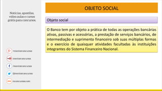 Objeto social
OBJETO SOCIAL
O Banco tem por objeto a prática de todas as operações bancárias
ativas, passivas e acessórias, a prestação de serviços bancários, de
intermediação e suprimento financeiro sob suas múltiplas formas
e o exercício de quaisquer atividades facultadas às instituições
integrantes do Sistema Financeiro Nacional.
 