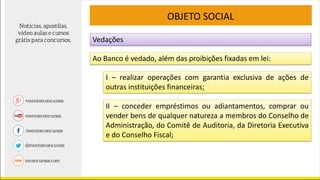 Vedações
OBJETO SOCIAL
Ao Banco é vedado, além das proibições fixadas em lei:
I – realizar operações com garantia exclusiva de ações de
outras instituições financeiras;
II – conceder empréstimos ou adiantamentos, comprar ou
vender bens de qualquer natureza a membros do Conselho de
Administração, do Comitê de Auditoria, da Diretoria Executiva
e do Conselho Fiscal;
 