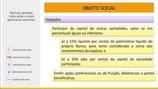 Participar do capital de outras sociedades, salvo se em
percentuais iguais ou inferiores:
OBJETO SOCIAL
a) a 15% (quinze por cento) do patrimônio líquido do
próprio Banco, para tanto considerada a soma dos
investimentos da espécie; e
b) a 10% (dez por cento) do capital da sociedade
participada;
Emitir ações preferenciais ou de fruição, debêntures e partes
beneficiárias.
Vedações
 