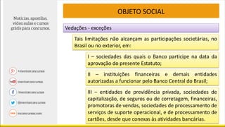 Tais limitações não alcançam as participações societárias, no
Brasil ou no exterior, em:
OBJETO SOCIAL
I – sociedades das quais o Banco participe na data da
aprovação do presente Estatuto;
II – instituições financeiras e demais entidades
autorizadas a funcionar pelo Banco Central do Brasil;
III – entidades de previdência privada, sociedades de
capitalização, de seguros ou de corretagem, financeiras,
promotoras de vendas, sociedades de processamento de
serviços de suporte operacional, e de processamento de
cartões, desde que conexas às atividades bancárias.
Vedações - exceções
 