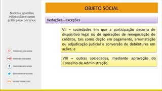 VIII – outras sociedades, mediante aprovação do
Conselho de Administração.
OBJETO SOCIAL
VII – sociedades em que a participação decorra de
dispositivo legal ou de operações de renegociação de
créditos, tais como dação em pagamento, arrematação
ou adjudicação judicial e conversão de debêntures em
ações; e
Vedações - exceções
 