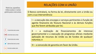 O Banco contratará, na forma da lei, diretamente com a União ou
com a sua interveniência:
RELAÇÕES COM A UNIÃO
I – a execução dos encargos e serviços pertinentes à função de
agente financeiro do Tesouro Nacional e às demais funções
que lhe forem atribuídas por lei;
II – a realização de financiamentos de interesse
governamental e a execução de programas oficiais mediante
aplicação de recursos da União ou de fundos de qualquer
natureza; e
III – a concessão de garantia em favor da União.
 