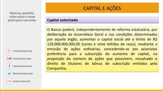 Capital autorizado
CAPITAL E AÇÕES
O Banco poderá, independentemente de reforma estatutária, por
deliberação da Assembleia Geral e nas condições determinadas
por aquele órgão, aumentar o capital social até o limite de R$
120.000.000.000,00 (cento e vinte bilhões de reais), mediante a
emissão de ações ordinárias, concedendo-se aos acionistas
preferência para a subscrição do aumento de capital, na
proporção do número de ações que possuírem, ressalvado o
direito de titulares de bônus de subscrição emitidos pela
Companhia.
 