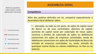 Competência
ASSEMBLEIA GERAL
Além dos poderes definidos em lei, competirá especialmente à
Assembleia Geral deliberar sobre:
I – alienação, no todo ou em parte, de ações do capital social
do Banco ou de suas controladas; abertura do capital;
aumento do capital social por subscrição de novas ações;
renúncia a direitos de subscrição de ações ou debêntures
conversíveis em ações de empresas controladas; venda de
debêntures conversíveis em ações de titularidade do Banco de
emissão de empresas controladas; ou, ainda, emissão de
quaisquer outros títulos ou valores mobiliários, no País ou no
exterior;
 
