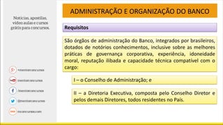Requisitos
ADMINISTRAÇÃO E ORGANIZAÇÃO DO BANCO
São órgãos de administração do Banco, integrados por brasileiros,
dotados de notórios conhecimentos, inclusive sobre as melhores
práticas de governança corporativa, experiência, idoneidade
moral, reputação ilibada e capacidade técnica compatível com o
cargo:
I – o Conselho de Administração; e
II – a Diretoria Executiva, composta pelo Conselho Diretor e
pelos demais Diretores, todos residentes no País.
 