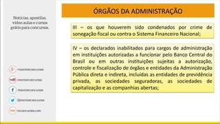 III – os que houverem sido condenados por crime de
sonegação fiscal ou contra o Sistema Financeiro Nacional;
ÓRGÃOS DA ADMINISTRAÇÃO
IV – os declarados inabilitados para cargos de administração
em instituições autorizadas a funcionar pelo Banco Central do
Brasil ou em outras instituições sujeitas a autorização,
controle e fiscalização de órgãos e entidades da Administração
Pública direta e indireta, incluídas as entidades de previdência
privada, as sociedades seguradoras, as sociedades de
capitalização e as companhias abertas;
 
