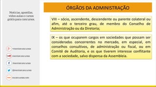 VIII – sócio, ascendente, descendente ou parente colateral ou
afim, até o terceiro grau, de membro do Conselho de
Administração ou da Diretoria;
ÓRGÃOS DA ADMINISTRAÇÃO
IX – os que ocuparem cargos em sociedades que possam ser
consideradas concorrentes no mercado, em especial, em
conselhos consultivos, de administração ou fiscal, ou em
Comitê de Auditoria, e os que tiverem interesse conflitante
com a sociedade, salvo dispensa da Assembleia.
 
