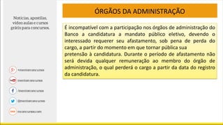 É incompatível com a participação nos órgãos de administração do
Banco a candidatura a mandato público eletivo, devendo o
interessado requerer seu afastamento, sob pena de perda do
cargo, a partir do momento em que tornar pública sua
pretensão à candidatura. Durante o período de afastamento não
será devida qualquer remuneração ao membro do órgão de
administração, o qual perderá o cargo a partir da data do registro
da candidatura.
ÓRGÃOS DA ADMINISTRAÇÃO
 