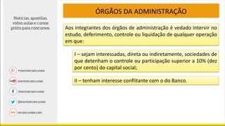 Aos integrantes dos órgãos de administração é vedado intervir no
estudo, deferimento, controle ou liquidação de qualquer operação
em que:
ÓRGÃOS DA ADMINISTRAÇÃO
I – sejam interessadas, direta ou indiretamente, sociedades de
que detenham o controle ou participação superior a 10% (dez
por cento) do capital social;
II – tenham interesse conflitante com o do Banco.
 