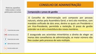 Composição e prazo de gestão
CONSELHO DE ADMINISTRAÇÃO
O Conselho de Administração será composto por pessoas
naturais, eleitas pela Assembleia Geral, e terá oito membros, com
mandato unificado de dois anos, dentre os quais um Presidente e
um Vice-Presidente, permitida a reeleição. O prazo de gestão
estender-se-á até a investidura dos novos membros.
É assegurado aos acionistas minoritários o direito de eleger ao
menos dois conselheiros de administração, se maior número não
lhes couber pelo processo de voto múltiplo.
 
