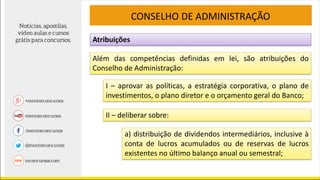 Atribuições
CONSELHO DE ADMINISTRAÇÃO
Além das competências definidas em lei, são atribuições do
Conselho de Administração:
I – aprovar as políticas, a estratégia corporativa, o plano de
investimentos, o plano diretor e o orçamento geral do Banco;
II – deliberar sobre:
a) distribuição de dividendos intermediários, inclusive à
conta de lucros acumulados ou de reservas de lucros
existentes no último balanço anual ou semestral;
 