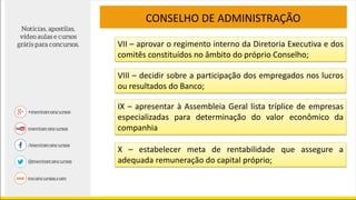 VII – aprovar o regimento interno da Diretoria Executiva e dos
comitês constituídos no âmbito do próprio Conselho;
CONSELHO DE ADMINISTRAÇÃO
VIII – decidir sobre a participação dos empregados nos lucros
ou resultados do Banco;
IX – apresentar à Assembleia Geral lista tríplice de empresas
especializadas para determinação do valor econômico da
companhia
X – estabelecer meta de rentabilidade que assegure a
adequada remuneração do capital próprio;
 
