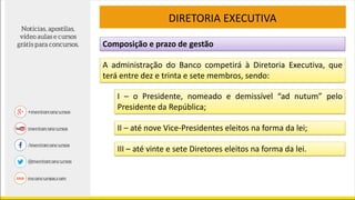 Composição e prazo de gestão
DIRETORIA EXECUTIVA
A administração do Banco competirá à Diretoria Executiva, que
terá entre dez e trinta e sete membros, sendo:
I – o Presidente, nomeado e demissível “ad nutum” pelo
Presidente da República;
II – até nove Vice-Presidentes eleitos na forma da lei;
III – até vinte e sete Diretores eleitos na forma da lei.
 