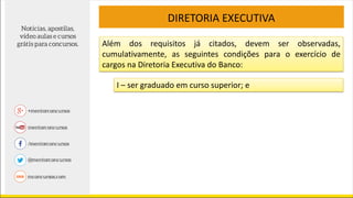 Além dos requisitos já citados, devem ser observadas,
cumulativamente, as seguintes condições para o exercício de
cargos na Diretoria Executiva do Banco:
DIRETORIA EXECUTIVA
I – ser graduado em curso superior; e
 